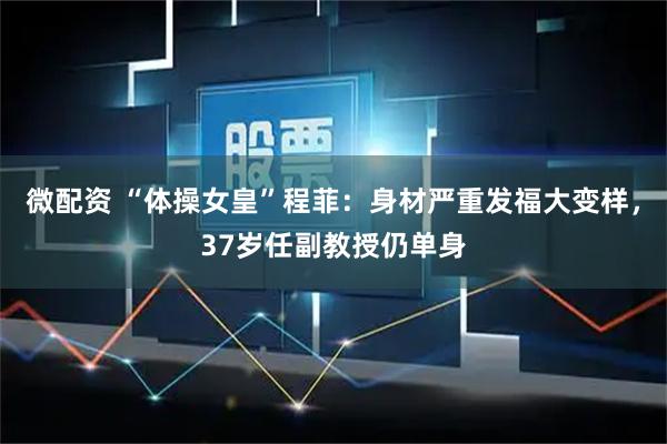 微配资 “体操女皇”程菲：身材严重发福大变样，37岁任副教授仍单身