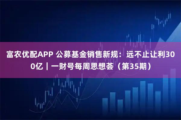 富农优配APP 公募基金销售新规：远不止让利300亿｜一财号每周思想荟（第35期）