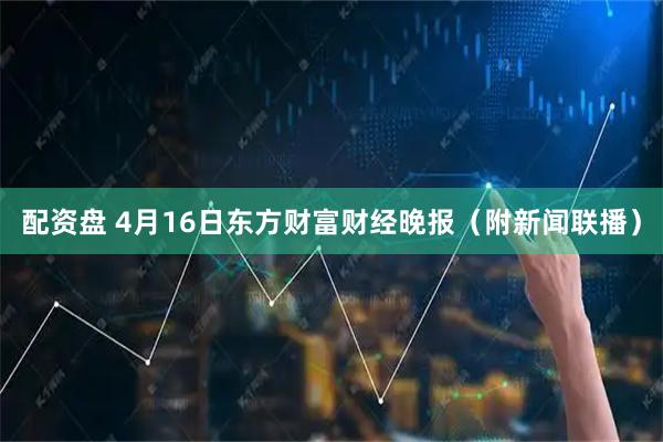 配资盘 4月16日东方财富财经晚报（附新闻联播）
