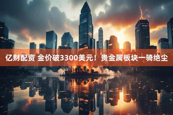 亿财配资 金价破3300美元！贵金属板块一骑绝尘