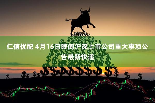 仁信优配 4月16日晚间沪深上市公司重大事项公告最新快递