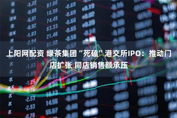 上阳网配资 绿茶集团“死磕”港交所IPO：推动门店扩张 同店销售额承压
