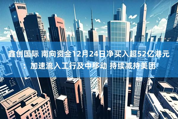 鑫创国际 南向资金12月24日净买入超52亿港元：加速流入工行及中移动 持续减持美团