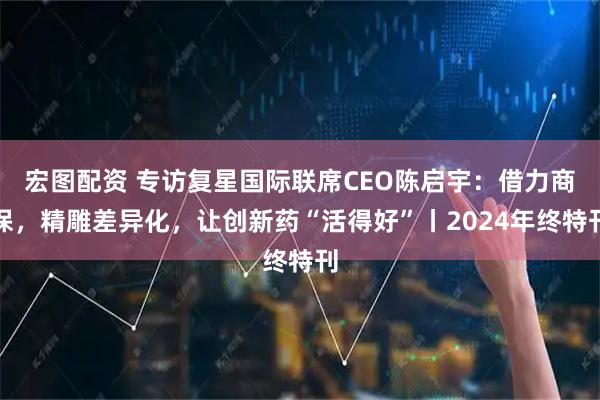 宏图配资 专访复星国际联席CEO陈启宇：借力商保，精雕差异化，让创新药“活得好”丨2024年终特刊