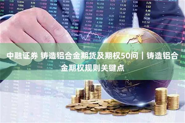 中融证券 铸造铝合金期货及期权50问｜铸造铝合金期权规则关键点