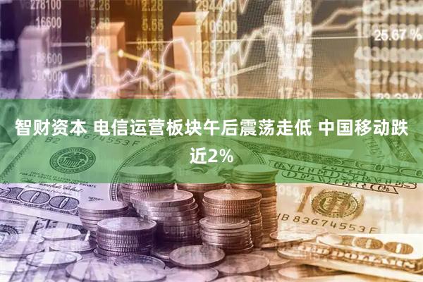 智财资本 电信运营板块午后震荡走低 中国移动跌近2%