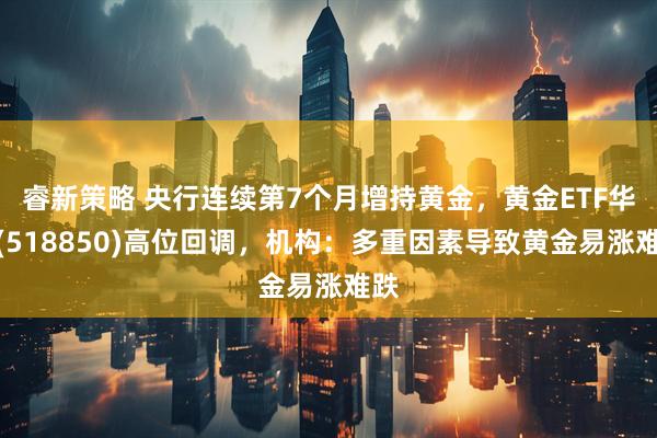 睿新策略 央行连续第7个月增持黄金，黄金ETF华夏(518850)高位回调，机构：多重因素导致黄金易涨难跌