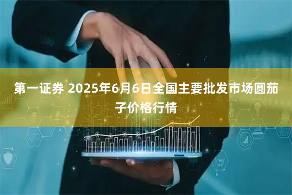 第一证券 2025年6月6日全国主要批发市场圆茄子价格行情