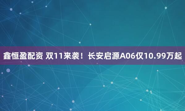 鑫恒盈配资 双11来袭！长安启源A06仅10.99万起