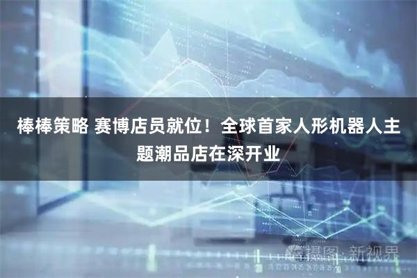 棒棒策略 赛博店员就位！全球首家人形机器人主题潮品店在深开业