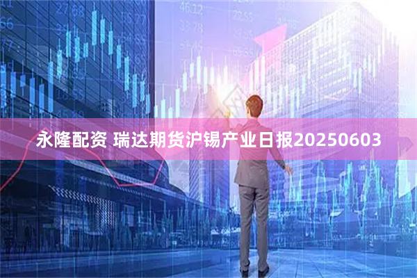 永隆配资 瑞达期货沪锡产业日报20250603