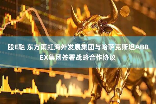 股E融 东方雨虹海外发展集团与哈萨克斯坦ABBEX集团签署战略合作协议