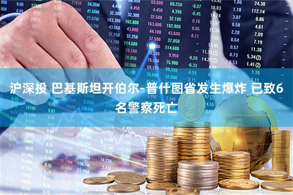 沪深投 巴基斯坦开伯尔-普什图省发生爆炸 已致6名警察死亡