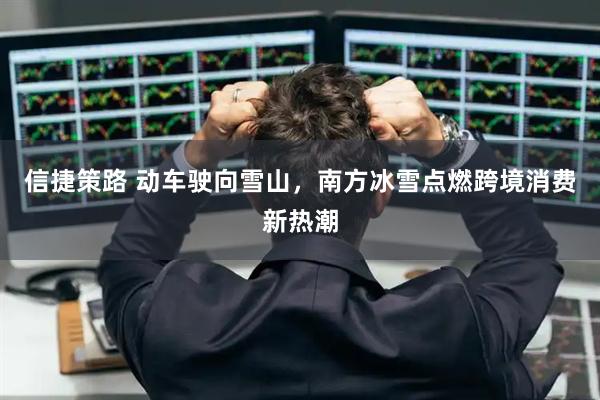 信捷策路 动车驶向雪山，南方冰雪点燃跨境消费新热潮
