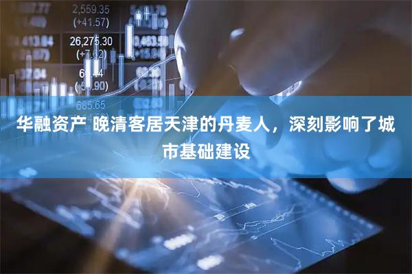 华融资产 晚清客居天津的丹麦人，深刻影响了城市基础建设