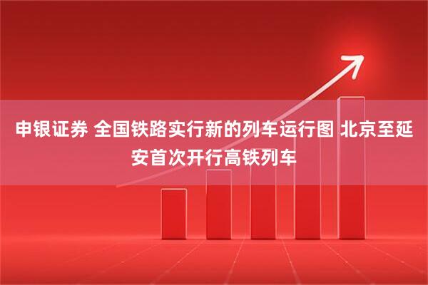 申银证券 全国铁路实行新的列车运行图 北京至延安首次开行高铁列车