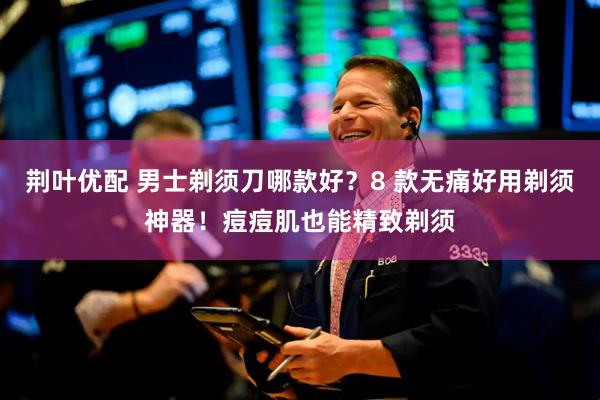 荆叶优配 男士剃须刀哪款好？8 款无痛好用剃须神器！痘痘肌也能精致剃须