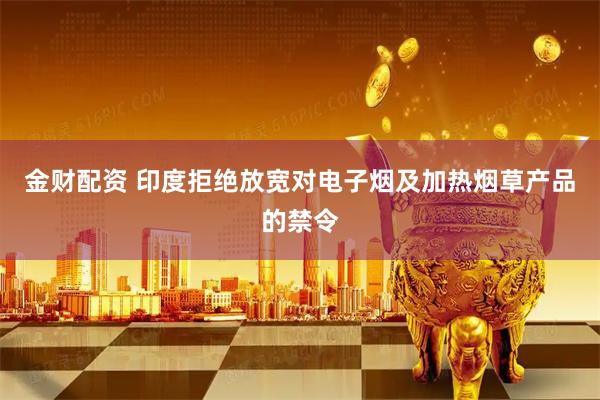 金财配资 印度拒绝放宽对电子烟及加热烟草产品的禁令