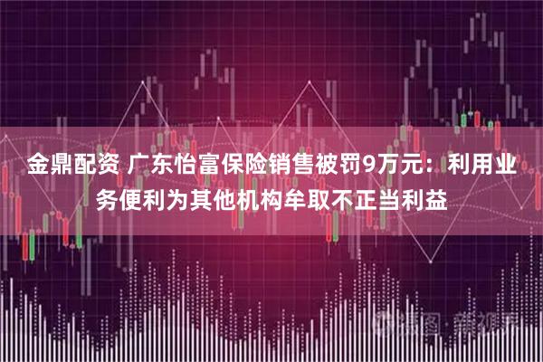 金鼎配资 广东怡富保险销售被罚9万元：利用业务便利为其他机构牟取不正当利益