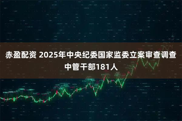 赤盈配资 2025年中央纪委国家监委立案审查调查中管干部181人