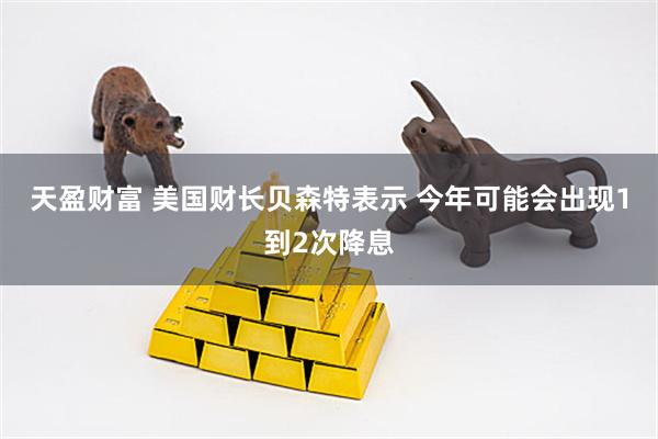 天盈财富 美国财长贝森特表示 今年可能会出现1到2次降息