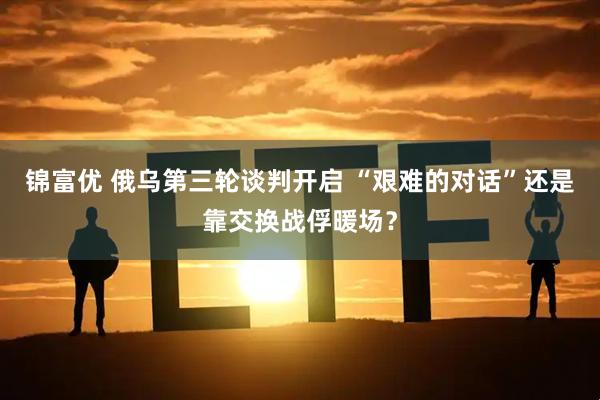 锦富优 俄乌第三轮谈判开启 “艰难的对话”还是靠交换战俘暖场？