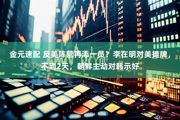 金元速配 反美阵营再添一员？李在明对美摊牌，不到2天，朝鲜主动对韩示好