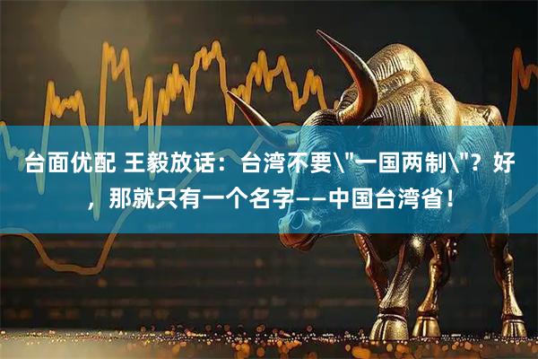 台面优配 王毅放话：台湾不要＂一国两制＂？好，那就只有一个名字——中国台湾省！
