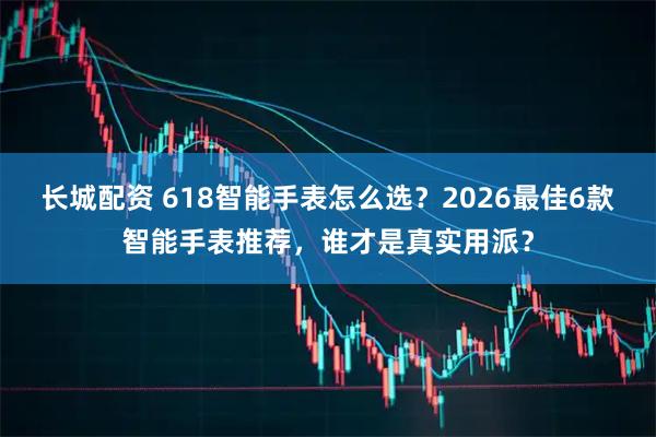 长城配资 618智能手表怎么选？2026最佳6款智能手表推荐，谁才是真实用派？